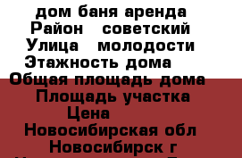 дом баня аренда › Район ­ советский › Улица ­ молодости › Этажность дома ­ 2 › Общая площадь дома ­ 75 › Площадь участка ­ 6 › Цена ­ 6 000 - Новосибирская обл., Новосибирск г. Недвижимость » Дома, коттеджи, дачи аренда   . Новосибирская обл.,Новосибирск г.